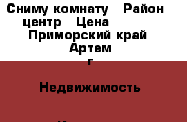 Сниму комнату › Район ­ центр › Цена ­ 8 000 - Приморский край, Артем г. Недвижимость » Квартиры сниму   . Приморский край,Артем г.